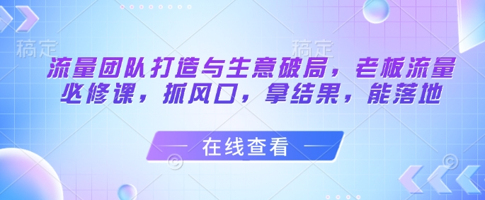 流量团队打造与生意破局，老板流量必修课，抓风口，拿结果，能落地好项目网-专注分享网络创业项目落地实操课程 – 全网首发_高质量创业项目输出好项目网